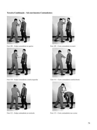 78
Terceira Combinação – Seis movimentos Contundentes:
Foto 108 – Golpe contundente no queixo Foto 109 – Corte contundente no nariz
Foto 110 – Golpe contundente costela esquerda Foto 111 – Corte contundente costela direita
Foto 112 – Golpe contundente no testículo Foto 113 – Corte contundente nas costas
 