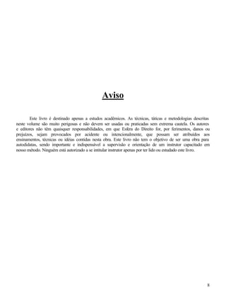 8
Aviso
Este livro é destinado apenas a estudos acadêmicos. As técnicas, táticas e metodologias descritas
neste volume são muito perigosas e não devem ser usadas ou praticadas sem extrema cautela. Os autores
e editores não têm quaisquer responsabilidades, em que Esfera do Direito for, por ferimentos, danos ou
prejuízos, sejam provocados por acidente ou intencionalmente, que possam ser atribuídos aos
ensinamentos, técnicas ou idéias contidas nesta obra. Este livro não tem o objetivo de ser uma obra para
autodidatas, sendo importante e indispensável a supervisão e orientação de um instrutor capacitado em
nosso método. Ninguém está autorizado a se intitular instrutor apenas por ter lido ou estudado este livro.
 
