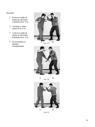 81
Descrição
1. B ataca na região da
cabeça do adversário
A defende (Foto 113).
2. A prepara o contra-
ataque (Foto 114).
3. A ataca na região da
cabeça do adversário
B defende (Foto 115).
4. Os movimentos se
alternam
Constantemente
Foto 119
Foto 120
Foto 121
BA
A
A
B
B
 