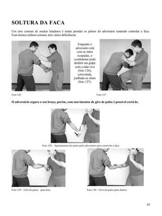 83
SOLTURA DA FACA
Um erro comum de muitos lutadores é tentar prender os pulsos do adversário tentando controlar a faca.
Essa técnica embora comum, tem várias deficiências:
Foto 126 Foto 127
O adversário segura o seu braço, porém, com movimentos de giro de pulso é possível cortá-lo:
Foto 128 – Apresamento do pulso pelo adversário para controlar a faca.
Foto 129 – Giro do pulso para fora. Foto 130 – Giro do pulso para dentro.
Enquanto o
adversário está
com as mãos
ocupadas, o
combatente pode
desferir um golpe
com a mão viva
(foto 126),
cotovelada,
joelhada ou chute
(foto 127).
 