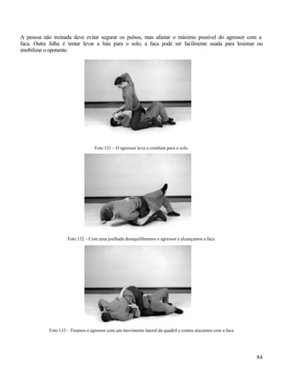 84
A pessoa não treinada deve evitar segurar os pulsos, mas afastar o máximo possível do agressor com a
faca. Outra falha é tentar levar a luta para o solo, a faca pode ser facilmente usada para lesionar ou
imobilizar o oponente.
Foto 131 – O agressor leva o combate para o solo
Foto 132 – Com uma joelhada desequilibramos o agressor e alcançamos a faca
Foto 133 – Tiramos o agressor com um movimento lateral do quadril e contra-atacamos com a faca
 