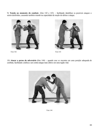 88
9) Tensão no momento do combate (foto 142 e 143) - facilitando identificar os possíveis ataques a
serem desferidos, causando também retardo na capacidade de reação de defesa e ataque.
Foto 142 Foto 143
10) Atacar a perna do adversário (foto 144) - quando esse se encontra em uma posição adequada de
combate, facilitando a defesa e um contra-ataque mais efetivo em uma região vital.
Foto 144
 