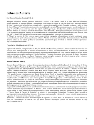 9
Sobre os Autores
José Roberto Romeiro Abrahão (1962 - ).
Advogado criminalista militante, jornalista, sindicalista e escritor, J.R.R.Abrahão, é autor de 34 obras publicadas e inúmeros
artigos veiculados na imprensa nacional e internacional. Colecionador de Armas de todo tipo desde 1982, mas especialmente
de Facas e outras Armas de Lâmina, tem estudado sobre o assunto desde a adolescência. Graduado em Karatê e Judô (foi aluno
do Sensei Shigueto Yamazaki), tem praticado diversas modalidades de Artes Marciais desde os quatro anos de idade, indo do
Kung-Fu e Tae-Kwon-do ao Boxe e Arnis. Seu esporte predileto, porém, é o Tiro Esportivo, tendo inclusive sido Diretor de
Relações Públicas da Federação Paulista de Tiro ao Alvo entre 1979 e 1981. Participa de competições de tiro esportivo desde
1976, em diversas categorias. Membro de diversas Entidades de cunho regional, nacional e internacional, cabe destacar, entre
elas, o SCI – Safári Club International, organização que congrega caçadores esportivos em todo o mundo.
É “Master” e Instrutor de Tiro com as quatro armas: pistola, espingarda, submetralhadora e fuzil, ministrando cursos
ocasionalmente, em geral voltados a policiais e militares. Abrahão é, também, rádio-amador, detentor do indicativo PU2SCO.
Diversas obras de sua autoria podem ser encontradas gratuitamente para download na Internet, no Site Supervirtual:
http://www.supervirtual.com.br
Pedro Carlos Gilioli Cavalcanti (1971 - ).
Especializado em Judô, com graduação - 1º dan pela British Judô Association, começou a prática nas Artes Marciais aos sete
anos de idade, tendo praticado os métodos de treinamento do Kendo, do Boxe Ocidental e do Vale-Tudo. Formado em
fotografia pela Lancaster Univercity (Reino Unido). Seu interesse no Combate com Facas começou durante o Serviço Militar
onde se graduou como pára-quedista do Exército Brasileiro. Treinando diretamente sob a supervisão do Mestre Nakayama,
ministra instruções de Defesa com Facas. Atualmente exerce instruções em cursos de sobrevivência na selva e primeiros
socorros, além de monitorar atividades de eco-turismo e esporte radicais.
Ricardo Nakayama (1966 - ).
O mestre Ricardo Nakayama é o criador do sistema conhecido como Kombato de Defesa Pessoal, do sistema Sotai de Defesa
com Facas e Diretor-Presidente da Associação Brasileira de Kombato. Iniciou aos cinco anos de idade nas Artes Marciais, sob
a supervisão de seu pai - Mestre de Karatê. Durante trinta anos aprendeu os métodos de combate e o domínio de várias Artes
Marciais e Esportes de Contato: Arnis de Mano, Kick Boxing, Hapkido, Karatê, Krav-Magá, Muay Thai, Jiu-Jitsu, Aikido,
Judô e Kung Fu. Ministra aulas em academias e empresas de segurança desde 1982. Pesquisa o Combate com Armas desde
1978, quando iniciou o treinamento com Bastão Longo, Facão Chinês e Nunchaku, ministrando aulas regularmente de
Combate com Facas, Armas Improvisadas e Tonfa para diversos segmentos da Segurança Pública e privada. Aos vinte e dois
anos foi estudar Artes Marciais no Japão onde se graduou 2º dan de Karatê, passando a conhecer diversos sistemas de Artes
Marciais internas e externas no Oriente. De volta ao Brasil, começou a estudar novas possibilidades e métodos de treinamento
para aprimorar e desenvolver seu estilo de luta, com ênfase ao combate real. Graduou-se a seguir em Matemática, deixando a
profissão para o exercício da difusão e ensino da Defesa Pessoal, passando a se dedicar integralmente no desenvolvimento de
técnicas para preservar a integridade física das pessoas.
É especialista em Defesa Pessoal com reconhecimento internacional, sendo constantemente chamado para prestar consultoria
aos mais destacados órgãos de imprensa da América Latina. Exerceu durante nove anos a coordenação técnica na área de
Defesa Pessoal na maior empresa de segurança da América Latina, onde ministrou aulas para mais de 30.000 alunos e formou
a “Primeira Turma de Agentes de Disciplina” na primeira (e bem sucedida) Penitenciaria Privada do Brasil. Inovando e
aperfeiçoando técnicas de Combate Armado e Desarmado, elabora estudos e desenvolve cursos especiais para grupos de
segurança de destacadas empresas do setor privado.
Atualmente é o Instrutor de Defesa Pessoal da equipe de segurança da Editora Abril e da disciplina de Técnicas Policiais no
curso de Guarda-Parque do SENAC em São Paulo. Maiores informações podem ser acessadas através do Site:
http://www.sotai.com.br
 