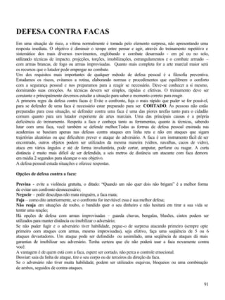91
DEFESA CONTRA FACAS
Em uma situação de risco, a vítima normalmente é tomada pelo elemento surpresa, não apresentando uma
resposta imediata. O objetivo é diminuir o tempo entre pensar e agir, através do treinamento repetitivo e
sistemático dos mais diversos movimentos, englobando o combate desarmado - em pé ou no solo,
utilizando técnicas de impacto, projeções, torções, imobilizações, estrangulamentos e o combate armado –
com armas brancas, de fogo ou armas improvisadas. Quanto mais completa for a arte marcial maior será
os recursos que o lutador pode empregar no combate.
Um dos requisitos mais importantes de qualquer método de defesa pessoal é a filosofia preventiva.
Estudamos os riscos, evitamos a rotina, elaborando normas e procedimentos que equilibrem o conforto
com a segurança pessoal e nos preparamos para a reagir se necessário. Deve-se conhecer a si mesmo,
dominando suas emoções. As técnicas devem ser simples, rápidas e efetivas. O treinamento deve ser
constante e principalmente devemos estudar a situação para saber o momento correto para reagir.
A primeira regra da defesa contra facas é: Evite o confronto, fuja o mais rápido que puder se for possível,
para se defender de uma faca é necessário estar preparado para ser CORTADO. As pessoas não estão
preparadas para essa situação, se defender contra uma faca é uma das piores tarefas tanto para o cidadão
comum quanto para um lutador experiente de artes marciais. Uma das principais causas é a própria
deficiência do treinamento. Respeita a faca e conheça tanto as ferramentas, quanto às técnicas, sabendo
lutar com uma faca, você também se defende melhor.Todas as formas de defesa pessoal ensinada nas
academias se baseiam apenas nas defesas contra ataques em linha reta e não em ataques que sigam
trajetórias aleatórias ou que dificultem prever o ataque do adversário. A faca é um instrumento fácil de ser
encontrado, outros objetos podem ser utilizados da mesma maneira (vidros, navalhas, cacos de vidro),
ataca em vários ângulos e até de forma involuntária, pode cortar, amputar, perfurar ou rasgar. A curta
distância é muito mais difícil de ser defendida, a seis metros de distância um atacante com faca demora
em média 2 segundos para alcançar o seu objetivo.
A defesa pessoal estuda situações e oferece respostas.
Opções de defesa contra a faca:
Previna - evite a violência gratuita, o ditado: “Quando um não quer dois não brigam” é a melhor forma
de evitar um confronto desnecessário;
Negocie – pedir desculpas não mata ninguém, a faca mata;
Fuja – como dito anteriormente, se o confronto for inevitável essa é sua melhor defesa;
Não reaja em situações de roubo, o bandido quer o seu dinheiro e não hesitará em tirar a sua vida se
tentar uma reação;
Há opções de defesa com armas improvisadas – guarda chuvas, bengalas, blusões, cintos podem ser
utilizados para manter distância ou imobilizar o adversário;
Se não puder fugir e o adversário tiver habilidade, pegue-o de surpresa atacando primeiro (sempre opte
primeiro com ataques com armas, mesmo improvisadas), seja efetivo, faça uma seqüência de 5 ou 6
ataques devastadores. Um ataque pode ser defendido ou assimilado, uma seqüência de ataques dá mais
garantias de imobilizar seu adversário. Tenha certeza que ele não poderá usar a faca novamente contra
você.
A vantagem é de quem está com a faca, espere ser cortado, não perca o controle emocional.
Desviar: saia da linha de ataque, tire o seu corpo ou de terceiros da direção da faca.
Se o adversário não tiver muita habilidade, podem ser utilizados esquivas, bloqueios ou uma combinação
de ambos, seguidos de contra-ataques.
 