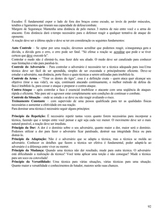 92
Escudos: É fundamental expor o lado de fora dos braços como escudo, ao invés de perder músculos,
tendões e ligamentos que tiraram sua capacidade de defesa/combate.
Margem de Segurança: Mantenha uma distância de pelo menos 3 metros de raio entre você e a arma do
atacante. Esta distância dará o tempo necessário para o defensor reagir a qualquer tentativa de ataque do
oponente.
A reação deve ser a última opção e deve se ter em consideração os seguintes fundamentos:
Auto Controle – Se optar por uma reação, devemos acreditar que podemos reagir, a insegurança gera a
dúvida, a dúvida gera o erro, o erro pode ser fatal. “Só efetue a reação se acreditar que pode e se tiver
certeza que deve executá-la”.
Controlar o medo não é eliminá-lo, mas fazer dele seu aliado. O medo deve ser canalizado para conhecer
suas limitações e não para paralisá-lo.
Controle do Adversário – Para controlar o adversário é necessário ter a técnica adequada para isso.Uma
técnica deve ser fácil de ser aprendida, simples de ser executada e principalmente eficiente. Deve-se
estudar o adversário, sua distância, porte físico e quais técnicas a serem utilizadas para imobilizá-lo.
Controle da Arma – “Tirar os dentes do tigre”, essa é a definição exata - quem ataca quer alcançar seu
objetivo (tirar a sua vida!), ou seja, continuará atacando continuamente, o melhor método de defesa da
faca é imobilizá-la, para cessar o ataque e preparar o contra-ataque.
Contra-Ataque – após controlar a faca é essencial imobilizar o atacante com uma seqüência de ataques
rápida e eficiente. Não pare até o agressor estar completamente sem condições de continuar o combate.
Controle da Situação – onde se estuda o se deve ou não reagir avaliando o risco.
Treinamento Constante – com supervisão de uma pessoa qualificada para ter as qualidades físicas
necessárias e aumentar a efetividade em sua reação.
Para dominar uma técnica é necessário seguir alguns princípios:
Princípio da Repetição: É necessário repetir tantas vezes quanto forem necessárias para incorporar a
técnica, fazendo que o tempo entre você pensar e agir seja cada vez menor. O movimento deve ser o mais
natural possível, a reação deve ser imediata.
Princípio da Dor: A dor é o domínio sobre o seu adversário, quanto maior a dor, maior será o domínio.
Podemos utilizar a dor para fazer o adversário ficar paralisado, destruir sua integridade física ou para
distraí-lo.
Princípio da Adaptação: Não é o adversário que se adapta a técnica, mas a técnica se molda ao
adversário. Conhecer os detalhes que fazem a técnica ser efetiva é fundamental, poder adaptá-la ao
adversário é a diferença entre viver ou morrer.
Princípio da Mudança: Quando uma técnica não der resultado, mude para outra técnica. O adversário
está dificultando a realização da técnica? Você tenta aplicar uma torção e não consegue? Mude a técnica
para um soco ou cotovelada!
Princípio da Versatilidade: Uma técnica para várias situações, várias técnicas para uma situação.
Quanto maior a versatilidade e conhecimentos do lutador, maiores serão suas chances.
 
