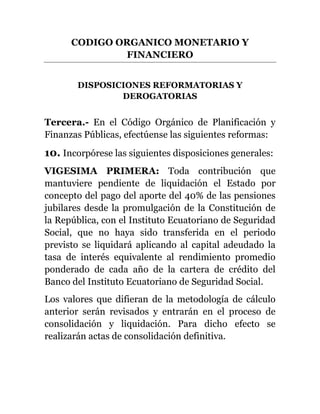 CODIGO ORGANICO MONETARIO Y
FINANCIERO
DISPOSICIONES REFORMATORIAS Y
DEROGATORIAS
Tercera.- En el Código Orgánico de Planificación y
Finanzas Públicas, efectúense las siguientes reformas:
10. Incorpórese las siguientes disposiciones generales:
VIGESIMA PRIMERA: Toda contribución que
mantuviere pendiente de liquidación el Estado por
concepto del pago del aporte del 40% de las pensiones
jubilares desde la promulgación de la Constitución de
la República, con el Instituto Ecuatoriano de Seguridad
Social, que no haya sido transferida en el periodo
previsto se liquidará aplicando al capital adeudado la
tasa de interés equivalente al rendimiento promedio
ponderado de cada año de la cartera de crédito del
Banco del Instituto Ecuatoriano de Seguridad Social.
Los valores que difieran de la metodología de cálculo
anterior serán revisados y entrarán en el proceso de
consolidación y liquidación. Para dicho efecto se
realizarán actas de consolidación definitiva.
 