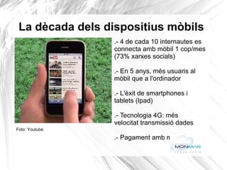 La dècada dels dispositius mòbils .- 4 de cada 10 internautes es connecta amb mòbil 1 cop/mes  (73% xarxes socials) .- En 5 anys, més usuaris al  mòbil que a l'ordinador .- L'èxit de smartphones i  tablets (Ipad) .- Tecnologia 4G: més  velocitat transmissió dades .- Pagament amb mòbil Foto: Youtube 