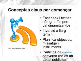 Conceptes claus per començar Facebook i twitter són gratuïts pero cal dinamitzar-los Inversió a llarg termini Planifica objectius, missatge i instruments  Participa de la conversa (no és un canal publicitari)  Llenguatge planer, accessible E-mailing per aconseguir els primers 'amics' o 'seguidors' (material de difusió de l'empresa, fires, anuncis) Busca algú preparat (Community Manager, especialista en xarxes socials...) Foto: http://dimecd.com   