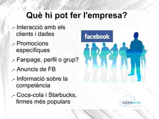 Què hi pot fer l'empresa?  .- Interacció amb els clients i dades .- Promocions específiques .- Fanpage, perfil o grup? .- Anuncis de FB .- Informació sobre la competència .- Coca-cola i Starbucks, firmes més populars 