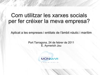 Com utilitzar les xarxes socials per fer créixer la meva empresa? Aplicat a les empreses i entitats de l'àmbit nàutic i marítim Port Tarragona, 24 de febrer de 2011 E. Aymerich Jou 