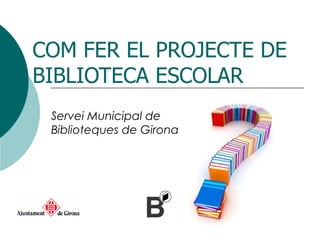 COM FER EL PROJECTE DE BIBLIOTECA ESCOLAR Servei Municipal de Biblioteques de Girona 