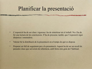Planificar la presentació
L’exposició ha de ser clara i rigorosa i ha de sintetitzar tot el treball. No s’ha de
fer una lectura de les conclusions. S’ha de procurar, també, que l’exposició sigui
dinàmica i entenedora.
Valorar bé la distribució de la presentació en el temps de què es disposa
Preparar un full de seguiment per a la presentació. Aquest ha de ser un recull de
paraules claus que serveixin de referència, amb lletra més gran de l’habitual.
 