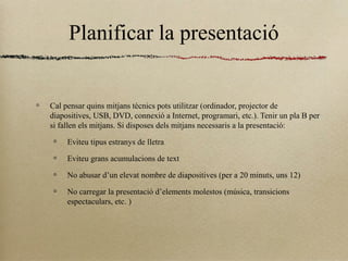 Planificar la presentació
Cal pensar quins mitjans tècnics pots utilitzar (ordinador, projector de
diapositives, USB, DVD, connexió a Internet, programari, etc.). Tenir un pla B per
si fallen els mitjans. Si disposes dels mitjans necessaris a la presentació:
Eviteu tipus estranys de lletra
Eviteu grans acumulacions de text
No abusar d’un elevat nombre de diapositives (per a 20 minuts, uns 12)
No carregar la presentació d’elements molestos (música, transicions
espectaculars, etc. )
 