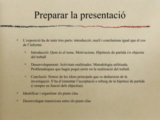 Preparar la presentació
L’exposició ha de tenir tres parts: introducció, nucli i conclusions igual que el cos
de l’informe
Introducció: Quin és el tema. Motivacions. Hipòtesis de partida i/o objectiu
del treball
Desenvolupament: Activitats realitzades. Metodologia utilitzada.
Problemàtiques que hagin pogut sortir en la realització del treball.
Conclusió: Síntesi de les idees principals que es dedueixen de la
investigació. S’ha d’esmentar l’acceptació o rebuig de la hipòtesi de partida
(i sempre en funció dels objectius).
Identificar i organitzar els punts clau
Desenvolupar transicions entre els punts clau
 