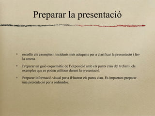 Preparar la presentació
escollir els exemples i incidents més adequats per a clarificar la presentació i fer-
la amena
Preparar un guió esquemàtic de l’exposició amb els punts clau del treball i els
exemples que es poden utilitzar durant la presentació.
Preparar informació visual per a il·lustrar els punts clau. Es important preparar
una presentació per a ordinador.
 