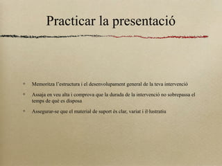 Practicar la presentació
Memoritza l’estructura i el desenvolupament general de la teva intervenció
Assaja en veu alta i comprova que la durada de la intervenció no sobrepassa el
temps de què es disposa
Assegurar-se que el material de suport és clar, variat i il·lustratiu
 