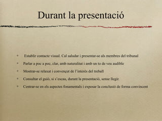 Durant la presentació
Establir contacte visual. Cal saludar i presentar-se als membres del tribunal
Parlar a poc a poc, clar, amb naturalitat i amb un to de veu audible
Mostrar-se relaxat i convençut de l’interès del treball
Consultar el guió, si s’escau, durant la presentació, sense llegir.
Centrar-se en els aspectes fonamentals i exposar la conclusió de forma convincent
 