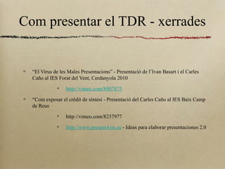 Com presentar el TDR - xerrades
“El Virus de les Males Presentacions” - Presentació de l’Ivan Basart i el Carles
Caño al IES Forat del Vent, Cerdanyola 2010
http://vimeo.com/8907875
“Com exposar el crèdit de síntesi - Presentació del Carles Caño al IES Baix Camp
de Reus
http://vimeo.com/8237977
http://www.presentArte.es - Ideas para elaborar presentaciones 2.0
 
