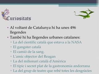 Curiositats Al voltant de Catalunya hi ha unes 496 llegendes També hi ha llegendes urbanes catalanes: La del científic català que estava a la NASA El gangster català El camió de la sang.  L'amic objector del Reagan La del milionari català d'Amèrica El típic i secret plat de la gastronomia andorrana La del grup de teatre que rebé totes les desgràcies 
