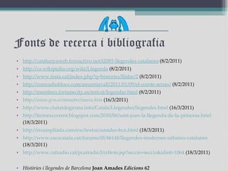 Fonts de recerca i bibliografia http :// catalunyaweb.foroactivo.net /t2085- llegendes -catalanes  (8/2/2011) http :// ca.wikipedia.org / wiki / Llegenda  (8/2/2011) http :// www.festa.cat / index.php?q =histories/ llistar /2  (8/2/2011) http :// comradioblocs.com / amuntiavall /2011/01/09/el- comte - arnau /  (8/2/2011) http :// members.fortunecity.es / mitcat / legendar.html  (8/2/2011) http :// www.grn.es / monstre / marcs.htm  (16/3/2011) http :// www.ciutatdegirona.info / Catala / Llegendes / llegendes.html  (16/3/2011) http :// lectoracorrent.blogspot.com /2010/06/ sant - joan -la- llegenda -de-la- princesa.html  (18/3/2011) http :// eixampliada.com / ew /textos/ amades - bcn.html  (18/3/2011) http :// www.racocatala.cat / forums / fil /46148/ llegendes - modernes - urbanes -catalanes  (18/3/2011) http :// www.catradio.cat /pcatradio3/ crItem.jsp?seccio = seccio&idint =1064  (18/3/2011) Històries i llegendes de Barcelona   Joan Amades  Edicions 62 