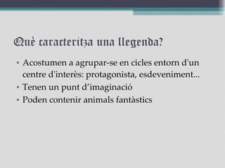 Què caracteritza una llegenda? Acostumen a agrupar-se en cicles entorn d'un centre d'interès: protagonista, esdeveniment... Tenen un punt d’imaginació Poden contenir animals fantàstics  