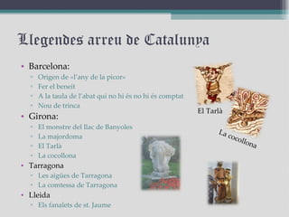 Llegendes arreu de Catalunya Barcelona: Origen de «l’any de la picor»  Fer el beneit  A la taula de l’abat qui no hi és no hi és comptat  Nou de trinca  Girona:  El monstre del llac de Banyoles La majordoma El Tarlà La cocollona Tarragona Les aigües de Tarragona La comtessa de Tarragona Lleida Els fanalets de st. Jaume El Tarlà La cocollona 