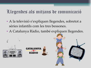 Llegendes als mitjans de comunicació A la televisió s’expliquen llegendes, sobretot a sèries infantils com les tres bessones. A Catalunya Ràdio, també expliquen llegendes. 