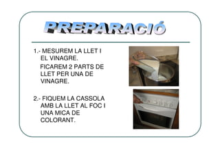 1.- MESUREM LA LLET I
   EL VINAGRE.
   FICAREM 2 PARTS DE
   LLET PER UNA DE
   VINAGRE.

2.- FIQUEM LA CASSOLA
   AMB LA LLET AL FOC I
   UNA MICA DE
   COLORANT.
 