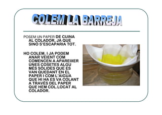 POSEM UN PAPER DE CUINA
  AL COLADOR, JA QUE
  SINÓ S’ESCAPARIA TOT.

HO COLEM, I JA PODEM
  ANAR VEIENT COM
  COMENCEN A APAREIXER
  UNES COSETES ALGU
  MÉS SÒLIDES QUE ES
  VAN QUEDANT EN EL
  PAPER I COM L’AIGUA
  QUE HI HA ES VA COLANT
  A TRAVÉS DEL PAPER
  QUE HEM COL.LOCAT AL
  COLADOR.
 