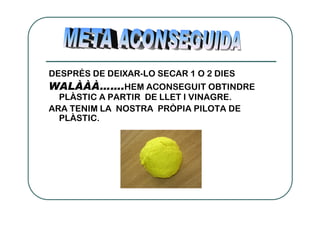 DESPRÉS DE DEIXAR-LO SECAR 1 O 2 DIES
WALÀÀÀ…….HEM ACONSEGUIT OBTINDRE
  PLÀSTIC A PARTIR DE LLET I VINAGRE.
ARA TENIM LA NOSTRA PRÒPIA PILOTA DE
  PLÀSTIC.
 