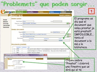 El programa us
diu que el
document que
voleu prestar ja
està prestat!!
IMPOSSIBLE...
teniu el
document a la
mà a la
biblioteca.
Cliqueu sobre
“Prestat” i s’obrirà
una finestra que us
dirà qui el té.
1
 