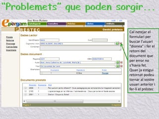 Cal netejar el
formulari per
buscar l’usuari
“dionea” i fer el
retorn del
document que
per error no
s’havia fet.
Quan ja estigui
retornat podeu
tornar al vostre
usuari anterior i
fer-li el préstec
 