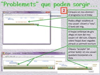 Cerqueu un nou alumne i
el programa no el troba
Podeu afegir vosaltres el
nou usuari clicant a “nou”.
El botó del mig.
A l’espai ombrejat de gris
afegiu el nom del nou
usuari i el del curs. Cliqueu
sobre l’espai dues vegades
perquè us permeti escriure
Cliqueu “accepta” (el
primer botó) i el nou usuari
quedarà incorporat a la
llista
2
 