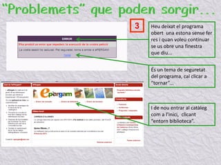 Heu deixat el programa
obert una estona sense fer
res i quan voleu continuar
se us obre una finestra
que diu...
És un tema de seguretat
del programa, cal clicar a
“tornar”...
I de nou entrar al catàleg
com a l’inici, clicant
“entorn biblioteca”.
3
 
