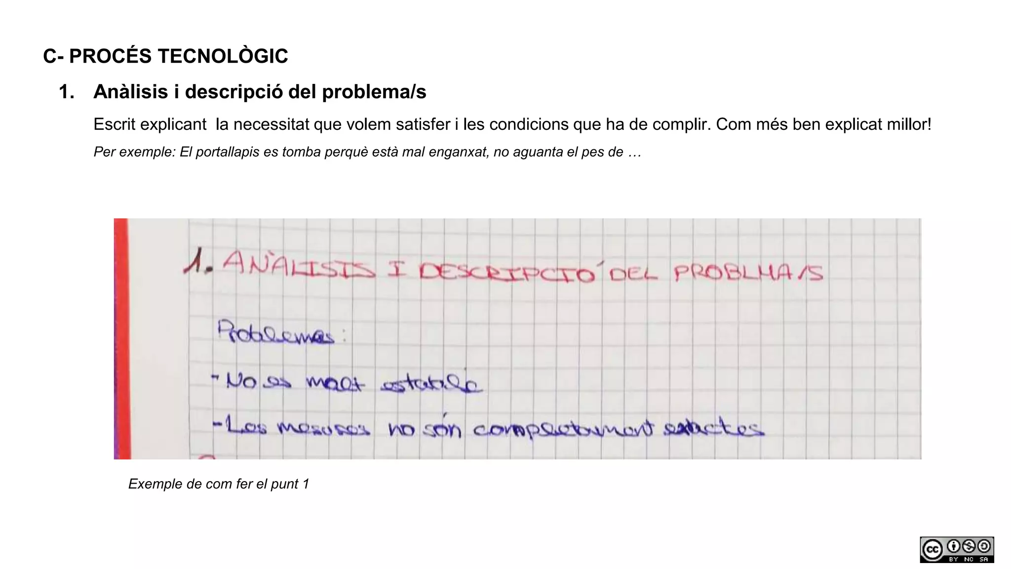 C- PROCÉS TECNOLÒGIC
1. Anàlisis i descripció del problema/s
Escrit explicant la necessitat que volem satisfer i les condicions que ha de complir. Com més ben explicat millor!
Per exemple: El portallapis es tomba perquè està mal enganxat, no aguanta el pes de …
Exemple de com fer el punt 1
 