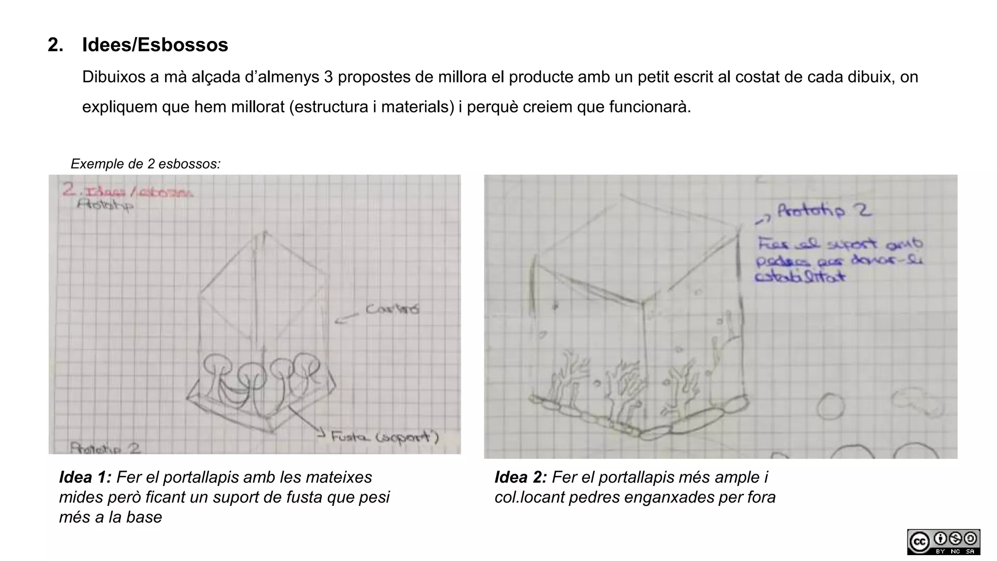 2. Idees/Esbossos
Dibuixos a mà alçada d’almenys 3 propostes de millora el producte amb un petit escrit al costat de cada dibuix, on
expliquem que hem millorat (estructura i materials) i perquè creiem que funcionarà.
Exemple de 2 esbossos:
Idea 1: Fer el portallapis amb les mateixes
mides però ficant un suport de fusta que pesi
més a la base
Idea 2: Fer el portallapis més ample i
col.locant pedres enganxades per fora
 