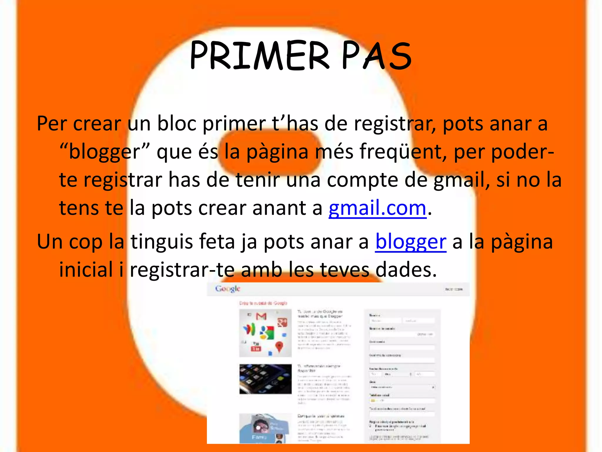 PRIMER PAS
Per crear un bloc primer t’has de registrar, pots anar a
  “blogger” que és la pàgina més freqüent, per poder-
  te registrar has de tenir una compte de gmail, si no la
  tens te la pots crear anant a gmail.com.
Un cop la tinguis feta ja pots anar a blogger a la pàgina
  inicial i registrar-te amb les teves dades.
 