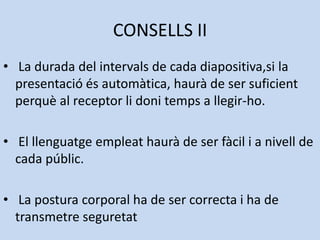 CONSELLS II
• La durada del intervals de cada diapositiva,si la
  presentació és automàtica, haurà de ser suficient
  perquè al receptor li doni temps a llegir-ho.

• El llenguatge empleat haurà de ser fàcil i a nivell de
  cada públic.

• La postura corporal ha de ser correcta i ha de
  transmetre seguretat
 
