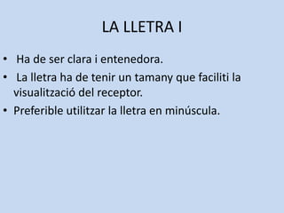 LA LLETRA I
• Ha de ser clara i entenedora.
• La lletra ha de tenir un tamany que faciliti la
  visualització del receptor.
• Preferible utilitzar la lletra en minúscula.
 