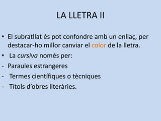 LA LLETRA II

• El subratllat és pot confondre amb un enllaç, per
  destacar-ho millor canviar el color de la lletra.
• La cursiva només per:
- Paraules estrangeres
- Termes científiques o tècniques
- Títols d’obres literàries.
 