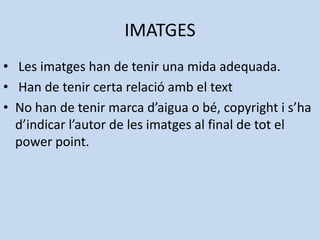 IMATGES
• Les imatges han de tenir una mida adequada.
• Han de tenir certa relació amb el text
• No han de tenir marca d’aigua o bé, copyright i s’ha
  d’indicar l’autor de les imatges al final de tot el
  power point.
 