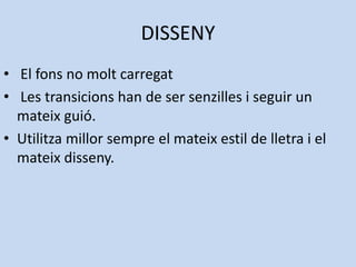 DISSENY
• El fons no molt carregat
• Les transicions han de ser senzilles i seguir un
  mateix guió.
• Utilitza millor sempre el mateix estil de lletra i el
  mateix disseny.
 