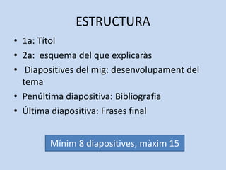 ESTRUCTURA
• 1a: Títol
• 2a: esquema del que explicaràs
• Diapositives del mig: desenvolupament del
  tema
• Penúltima diapositiva: Bibliografia
• Última diapositiva: Frases final

        Mínim 8 diapositives, màxim 15
        Mínim 8 diapositives, màxim 15
 