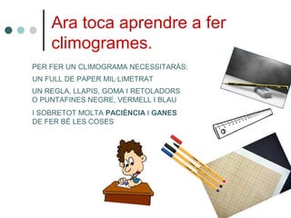 Ara toca aprendre a fer
climogrames.
PER FER UN CLIMOGRAMA NECESSITARÀS:
UN FULL DE PAPER MIL·LIMETRAT
UN REGLA, LLAPIS, GOMA I RETOLADORS
O PUNTAFINES NEGRE, VERMELL I BLAU
I SOBRETOT MOLTA PACIÈNCIA I GANES
DE FER BÉ LES COSES
 