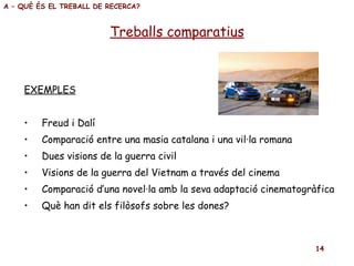 EXEMPLES Freud i Dalí Comparació entre una masia catalana i una vil·la romana Dues visions de la guerra civil Visions de la guerra del Vietnam a través del cinema Comparació d’una novel·la amb la seva adaptació cinematogràfica Què han dit els filòsofs sobre les dones? Treballs comparatius A – QUÈ ÉS EL TREBALL DE RECERCA? 