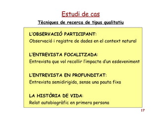 Tècniques de recerca de tipus qualitatiu Estudi de cas L’OBSERVACIÓ PARTICIPANT :  Observació i registre de dades en el context natural L’ENTREVISTA FOCALITZADA : Entrevista que vol recollir l’impacte d’un esdeveniment L’ENTREVISTA EN PROFUNDITAT : Entrevista semidirigida, sense una pauta fixa LA HISTÒRIA DE VIDA : Relat autobiogràfic en primera persona 