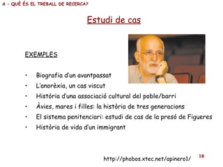 EXEMPLES Biografia d’un avantpassat L’anorèxia, un cas viscut Història d’una associació cultural del poble/barri Àvies, mares i filles: la història de tres generacions El sistema penitenciari: estudi de cas de la presó de Figueres Història de vida d’un immigrant Estudi de cas A – QUÈ ÉS EL TREBALL DE RECERCA? http://phobos.xtec.net/apinero1/ 