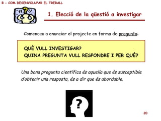 Una bona pregunta científica és aquella que és susceptible d’obtenir una resposta, és a dir que és abordable. QUÈ VULL INVESTIGAR? QUINA PREGUNTA VULL RESPONDRE I PER QUÈ? Comenceu a enunciar el projecte en forma de  pregunta : B - COM DESENVOLUPAR EL TREBALL 1. Elecció de la qüestió a investigar 