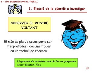 OBSERVEU EL VOSTRE VOLTANT El món és ple de coses per a ser  interpretades i documentades  en un treball de recerca 1. Elecció de la qüestió a investigar L’important és no deixar mai de fer-se preguntes Albert Einstein, físic B - COM DESENVOLUPAR EL TREBALL 