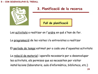 3. Planificació de la recerca Full de planificació  Les  activitats  a realitzar en l' ordre  en què s'han de fer.   La  programació  de les visites i/o entrevistes a realitzar El  període de temps  estimat per a cada una d'aquestes activitats La  relació de material  i aparells necessaris per a desenvolupar  les activitats, els permisos que es necessiten per visitar  instal·lacions (laboratoris, aula d’informàtica, biblioteca, etc.) B - COM DESENVOLUPAR EL TREBALL 